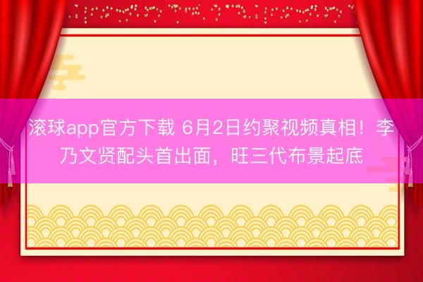 滚球app官方下载 6月2日约聚视频真相!李乃文贤配头首出面,旺三代布景起底