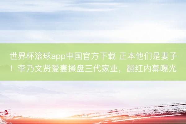 世界杯滚球app中国官方下载 正本他们是妻子!李乃文贤爱妻操盘三代家业,翻红内幕曝光
