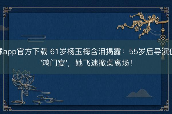 滚球app官方下载 61岁杨玉梅含泪揭露：55岁后导演仍设'鸿门宴'，她飞速掀桌离场！