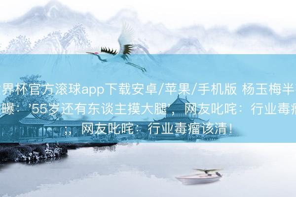 世界杯官方滚球app下载安卓/苹果/手机版 杨玉梅半夜直播自曝：'55岁还有东谈主摸大腿'，网友叱咤：行业毒瘤该清！